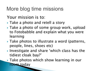Your mission is to:
 Take a photo and retell a story
 Take a photo of some group work, upload
to Fotobabble and explain what you were
learning
 Take photos to illustrate a word (patterns,
people, lines, shoes etc)
 Investigate and share ‘which class has the
tidiest cloak bay?’
 Take photos which show learning in our
room today
More blog time missions
 