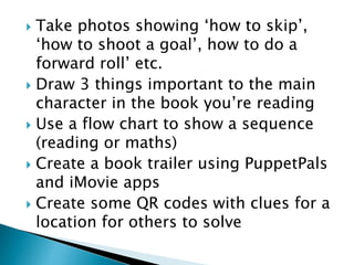  Take photos showing ‘how to skip’,
‘how to shoot a goal’, how to do a
forward roll’ etc.
 Draw 3 things important to the main
character in the book you’re reading
 Use a flow chart to show a sequence
(reading or maths)
 Create a book trailer using PuppetPals
and iMovie apps
 Create some QR codes with clues for a
location for others to solve
 