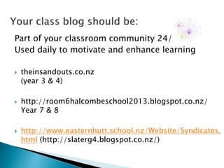 Part of your classroom community 24/7
Used daily to motivate and enhance learning
 theinsandouts.co.nz
(year 3 & 4)
 http://room6halcombeschool2013.blogspot.co.nz/
Year 7 & 8
 http://www.easternhutt.school.nz/Website/Syndicates.
html (http://slaterg4.blogspot.co.nz/)
 