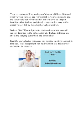 Your classroom will be made up of diverse children. Research
what varying cultures are represented in your community and
the school/district resources that are available to support
families. Also, include additional resources that may not be
directly provided by the school or school district.
Write a 500-750-word plan for community culture that will
support families in the school/district. Include information
about the varying cultures in the community.
Identify how selected resources can provide positive support for
families. This assignment can be presented as a brochure or
document; be creative.
 
