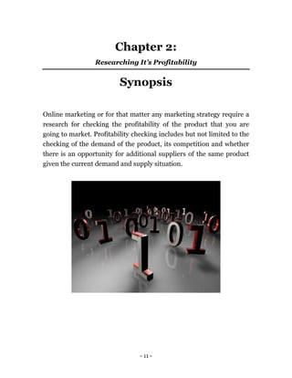 - 11 -
Chapter 2:
Researching It’s Profitability
Synopsis
Online marketing or for that matter any marketing strategy require a
research for checking the profitability of the product that you are
going to market. Profitability checking includes but not limited to the
checking of the demand of the product, its competition and whether
there is an opportunity for additional suppliers of the same product
given the current demand and supply situation.
 