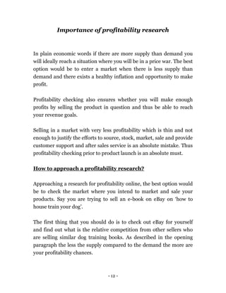 - 12 -
Importance of profitability research
In plain economic words if there are more supply than demand you
will ideally reach a situation where you will be in a price war. The best
option would be to enter a market when there is less supply than
demand and there exists a healthy inflation and opportunity to make
profit.
Profitability checking also ensures whether you will make enough
profits by selling the product in question and thus be able to reach
your revenue goals.
Selling in a market with very less profitability which is thin and not
enough to justify the efforts to source, stock, market, sale and provide
customer support and after sales service is an absolute mistake. Thus
profitability checking prior to product launch is an absolute must.
How to approach a profitability research?
Approaching a research for profitability online, the best option would
be to check the market where you intend to market and sale your
products. Say you are trying to sell an e-book on eBay on ‘how to
house train your dog’.
The first thing that you should do is to check out eBay for yourself
and find out what is the relative competition from other sellers who
are selling similar dog training books. As described in the opening
paragraph the less the supply compared to the demand the more are
your profitability chances.
 