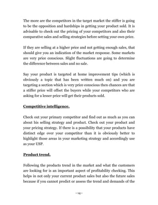- 14 -
The more are the competitors in the target market the stiffer is going
to be the opposition and hardships in getting your product sold. It is
advisable to check out the pricing of your competitors and also their
comparative sales and selling strategies before setting your own price.
If they are selling at a higher price and not getting enough sales, that
should give you an indication of the market response. Some markets
are very price conscious. Slight fluctuations are going to determine
the difference between sales and no sale.
Say your product is targeted at home improvement tips (which is
obviously a topic that has been written much on) and you are
targeting a section which is very price conscious then chances are that
a stiffer price will offset the buyers while your competitors who are
asking for a lesser price will get their products sold.
Competitive intelligence.
Check out your primary competitor and find out as much as you can
about his selling strategy and product. Check out your product and
your pricing strategy. If there is a possibility that your products have
distinct edge over your competitor than it is obviously better to
highlight those areas in your marketing strategy and accordingly use
as your USP.
Product trend.
Following the products trend in the market and what the customers
are looking for is an important aspect of profitability checking. This
helps in not only your current product sales but also the future sales
because if you cannot predict or assess the trend and demands of the
 