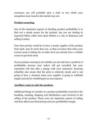 - 15 -
customers you will probably miss a trick or two which your
competitor more tuned to the market may not.
Product sourcing.
One of the important aspects of checking product profitability is to
find out a steady source for the product. Say you are dealing in
imported White coffee from Ipoh (Which is a city in Malaysia) and
selling it online.
Your first priority would be to have a steady supplier of the product
from Ipoh, may be more than one, so that you know that when your
current stock is hitting the re-order level you already have a reliable
source to get fresh stock.
If your product sourcing is not reliable you not only have a problem of
profitability because your orders will get cancelled, but your
reputation will also take a plunge with your customers. Sourcing
reliability also means that the price is relatively steady and is not
going to have a situation when your supplier is going to withhold
supply and ask for windfall gains at your expense.
Ancillary costs to sale the product.
Additional things to consider in a product profitability research is the
handling, stocking, shipping and distribution costs involved in the
selling of the product. These costs are important aspects of selling
and does affect your final pricing and your profitability margin.
 