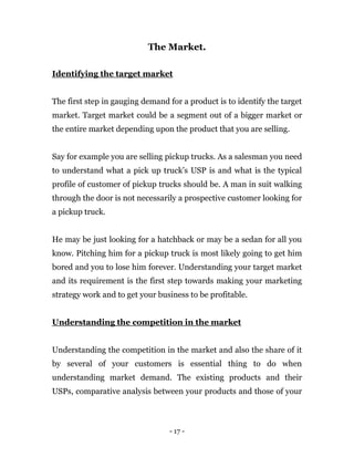 - 17 -
The Market.
Identifying the target market
The first step in gauging demand for a product is to identify the target
market. Target market could be a segment out of a bigger market or
the entire market depending upon the product that you are selling.
Say for example you are selling pickup trucks. As a salesman you need
to understand what a pick up truck’s USP is and what is the typical
profile of customer of pickup trucks should be. A man in suit walking
through the door is not necessarily a prospective customer looking for
a pickup truck.
He may be just looking for a hatchback or may be a sedan for all you
know. Pitching him for a pickup truck is most likely going to get him
bored and you to lose him forever. Understanding your target market
and its requirement is the first step towards making your marketing
strategy work and to get your business to be profitable.
Understanding the competition in the market
Understanding the competition in the market and also the share of it
by several of your customers is essential thing to do when
understanding market demand. The existing products and their
USPs, comparative analysis between your products and those of your
 