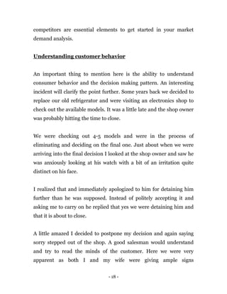 - 18 -
competitors are essential elements to get started in your market
demand analysis.
Understanding customer behavior
An important thing to mention here is the ability to understand
consumer behavior and the decision making pattern. An interesting
incident will clarify the point further. Some years back we decided to
replace our old refrigerator and were visiting an electronics shop to
check out the available models. It was a little late and the shop owner
was probably hitting the time to close.
We were checking out 4-5 models and were in the process of
eliminating and deciding on the final one. Just about when we were
arriving into the final decision I looked at the shop owner and saw he
was anxiously looking at his watch with a bit of an irritation quite
distinct on his face.
I realized that and immediately apologized to him for detaining him
further than he was supposed. Instead of politely accepting it and
asking me to carry on he replied that yes we were detaining him and
that it is about to close.
A little amazed I decided to postpone my decision and again saying
sorry stepped out of the shop. A good salesman would understand
and try to read the minds of the customer. Here we were very
apparent as both I and my wife were giving ample signs
 