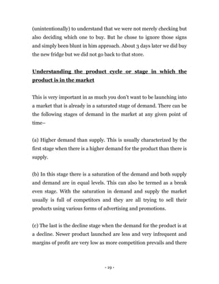 - 19 -
(unintentionally) to understand that we were not merely checking but
also deciding which one to buy. But he chose to ignore those signs
and simply been blunt in him approach. About 3 days later we did buy
the new fridge but we did not go back to that store.
Understanding the product cycle or stage in which the
product is in the market
This is very important in as much you don’t want to be launching into
a market that is already in a saturated stage of demand. There can be
the following stages of demand in the market at any given point of
time–
(a) Higher demand than supply. This is usually characterized by the
first stage when there is a higher demand for the product than there is
supply.
(b) In this stage there is a saturation of the demand and both supply
and demand are in equal levels. This can also be termed as a break
even stage. With the saturation in demand and supply the market
usually is full of competitors and they are all trying to sell their
products using various forms of advertising and promotions.
(c) The last is the decline stage when the demand for the product is at
a decline. Newer product launched are less and very infrequent and
margins of profit are very low as more competition prevails and there
 