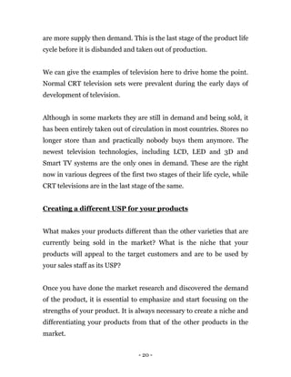 - 20 -
are more supply then demand. This is the last stage of the product life
cycle before it is disbanded and taken out of production.
We can give the examples of television here to drive home the point.
Normal CRT television sets were prevalent during the early days of
development of television.
Although in some markets they are still in demand and being sold, it
has been entirely taken out of circulation in most countries. Stores no
longer store than and practically nobody buys them anymore. The
newest television technologies, including LCD, LED and 3D and
Smart TV systems are the only ones in demand. These are the right
now in various degrees of the first two stages of their life cycle, while
CRT televisions are in the last stage of the same.
Creating a different USP for your products
What makes your products different than the other varieties that are
currently being sold in the market? What is the niche that your
products will appeal to the target customers and are to be used by
your sales staff as its USP?
Once you have done the market research and discovered the demand
of the product, it is essential to emphasize and start focusing on the
strengths of your product. It is always necessary to create a niche and
differentiating your products from that of the other products in the
market.
 
