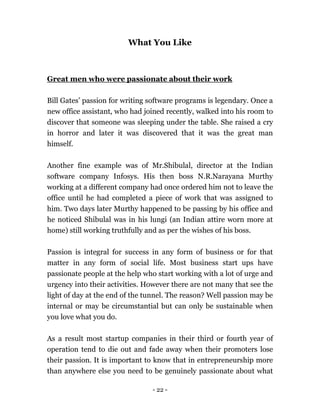 - 22 -
What You Like
Great men who were passionate about their work
Bill Gates’ passion for writing software programs is legendary. Once a
new office assistant, who had joined recently, walked into his room to
discover that someone was sleeping under the table. She raised a cry
in horror and later it was discovered that it was the great man
himself.
Another fine example was of Mr.Shibulal, director at the Indian
software company Infosys. His then boss N.R.Narayana Murthy
working at a different company had once ordered him not to leave the
office until he had completed a piece of work that was assigned to
him. Two days later Murthy happened to be passing by his office and
he noticed Shibulal was in his lungi (an Indian attire worn more at
home) still working truthfully and as per the wishes of his boss.
Passion is integral for success in any form of business or for that
matter in any form of social life. Most business start ups have
passionate people at the help who start working with a lot of urge and
urgency into their activities. However there are not many that see the
light of day at the end of the tunnel. The reason? Well passion may be
internal or may be circumstantial but can only be sustainable when
you love what you do.
As a result most startup companies in their third or fourth year of
operation tend to die out and fade away when their promoters lose
their passion. It is important to know that in entrepreneurship more
than anywhere else you need to be genuinely passionate about what
 