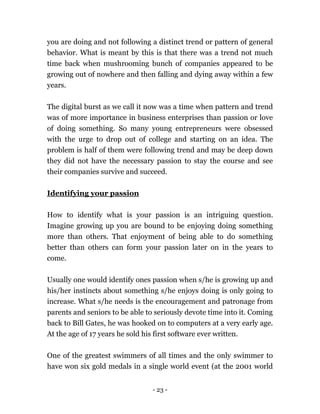- 23 -
you are doing and not following a distinct trend or pattern of general
behavior. What is meant by this is that there was a trend not much
time back when mushrooming bunch of companies appeared to be
growing out of nowhere and then falling and dying away within a few
years.
The digital burst as we call it now was a time when pattern and trend
was of more importance in business enterprises than passion or love
of doing something. So many young entrepreneurs were obsessed
with the urge to drop out of college and starting on an idea. The
problem is half of them were following trend and may be deep down
they did not have the necessary passion to stay the course and see
their companies survive and succeed.
Identifying your passion
How to identify what is your passion is an intriguing question.
Imagine growing up you are bound to be enjoying doing something
more than others. That enjoyment of being able to do something
better than others can form your passion later on in the years to
come.
Usually one would identify ones passion when s/he is growing up and
his/her instincts about something s/he enjoys doing is only going to
increase. What s/he needs is the encouragement and patronage from
parents and seniors to be able to seriously devote time into it. Coming
back to Bill Gates, he was hooked on to computers at a very early age.
At the age of 17 years he sold his first software ever written.
One of the greatest swimmers of all times and the only swimmer to
have won six gold medals in a single world event (at the 2001 world
 