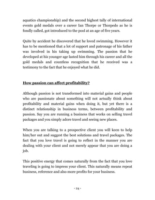 - 24 -
aquatics championship) and the second highest tally of international
events gold medals over a career Ian Thorpe or Thorpedo as he is
fondly called, got introduced to the pool at an age of five years.
Quite by accident he discovered that he loved swimming. However it
has to be mentioned that a lot of support and patronage of his father
was involved in his taking up swimming. The passion that he
developed at his younger age lasted him through his career and all the
gold medals and countless recognition that he received was a
testimony to the fact that he enjoyed what he did.
How passion can affect profitability?
Although passion is not transformed into material gains and people
who are passionate about something will not actually think about
profitability and material gains when doing it, but yet there is a
distinct relationship in business terms, between profitability and
passion. Say you are running a business that works on selling travel
packages and you simply adore travel and seeing new places.
When you are talking to a prospective client you will keen to help
him/her out and suggest the best solutions and travel packages. The
fact that you love travel is going to reflect in the manner you are
dealing with your client and not merely appear that you are doing a
job.
This positive energy that comes naturally from the fact that you love
traveling is going to impress your client. This naturally means repeat
business, reference and also more profits for your business.
 