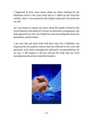 - 25 -
I happened to have some issues about an online booking for my
Christmas travel a few years back and so I called up this help line
number where I was greeted by this bright young lady who answered
my call.
As I was trying to express my issues about the quality of hotel in the
travel itinerary and asking if I can get an alternative arrangement, the
lady appeared not only very helpful but also knowledgeable about the
destination and the hotels.
I am sure they get their brief well these days but I definitely was
impressed by the positive concern that she reflected in her voice and
genuinely went about arranging for alternative accommodations for
my stay. I did happen to ask her and got the reply that she loves
traveling herself and ahs visited the location.
 