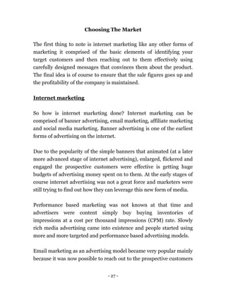 - 27 -
Choosing The Market
The first thing to note is internet marketing like any other forms of
marketing it comprised of the basic elements of identifying your
target customers and then reaching out to them effectively using
carefully designed messages that convinces them about the product.
The final idea is of course to ensure that the sale figures goes up and
the profitability of the company is maintained.
Internet marketing
So how is internet marketing done? Internet marketing can be
comprised of banner advertising, email marketing, affiliate marketing
and social media marketing. Banner advertising is one of the earliest
forms of advertising on the internet.
Due to the popularity of the simple banners that animated (at a later
more advanced stage of internet advertising), enlarged, flickered and
engaged the prospective customers were effective is getting huge
budgets of advertising money spent on to them. At the early stages of
course internet advertising was not a great force and marketers were
still trying to find out how they can leverage this new form of media.
Performance based marketing was not known at that time and
advertisers were content simply buy buying inventories of
impressions at a cost per thousand impressions (CPM) rate. Slowly
rich media advertising came into existence and people started using
more and more targeted and performance based advertising models.
Email marketing as an advertising model became very popular mainly
because it was now possible to reach out to the prospective customers
 