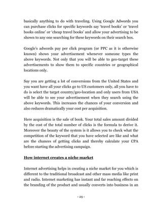 - 29 -
basically anything to do with traveling. Using Google Adwords you
can purchase clicks for specific keywords say ‘travel books’ or ‘travel
books online’ or ‘cheap travel books’ and allow your advertising to be
shown to any one searching for these keywords on their search box.
Google’s adwords pay per click program (or PPC as it is otherwise
known) shows your advertisement whenever someone types the
above keywords. Not only that you will be able to geo-target these
advertisements to show them to specific countries or geographical
locations only.
Say you are getting a lot of conversions from the United States and
you want have all your clicks go to US customers only, all you have to
do is select the target country/geo-location and only users from USA
will be able to see your advertisement when they search using the
above keywords. This increases the chances of your conversion and
also reduces dramatically your cost per acquisition.
Here acquisition is the sale of book. Your total sales amount divided
by the cost of the total number of clicks is the formula to derive it.
Moreover the beauty of the system is it allows you to check what the
competition of the keyword that you have selected are like and what
are the chances of getting clicks and thereby calculate your CPA
before starting the advertising campaign.
How internet creates a niche market
Internet advertising helps in creating a niche market for you which is
different to the traditional broadcast and other mass media like print
and radio. Internet marketing has instant and far reaching effects on
the branding of the product and usually converts into business in an
 