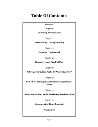 - 3 -
Table Of Contents
Foreword
Chapter 1:
Choosing Your Market
Chapter 2:
Researching It’s Profitability
Chapter 3:
Gauging It’s Demand
Chapter 4:
Passion Versus Profitability
Chapter 5:
Internet Marketing Niche Or Niche Markets?
Chapter 6:
Some Best Selling Internet Marketing Product
Ideas
Chapter 7:
Some Best Selling Niche Marketing Product Ideas
Chapter 8:
Summarizing Your Research
Wrapping Up
 