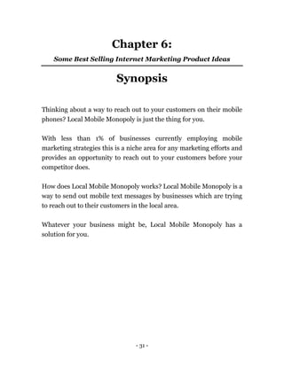 - 31 -
Chapter 6:
Some Best Selling Internet Marketing Product Ideas
Synopsis
Thinking about a way to reach out to your customers on their mobile
phones? Local Mobile Monopoly is just the thing for you.
With less than 1% of businesses currently employing mobile
marketing strategies this is a niche area for any marketing efforts and
provides an opportunity to reach out to your customers before your
competitor does.
How does Local Mobile Monopoly works? Local Mobile Monopoly is a
way to send out mobile text messages by businesses which are trying
to reach out to their customers in the local area.
Whatever your business might be, Local Mobile Monopoly has a
solution for you.
 