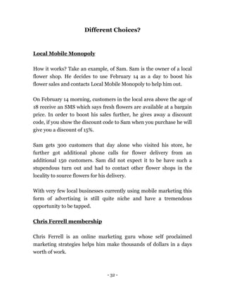 - 32 -
Different Choices?
Local Mobile Monopoly
How it works? Take an example, of Sam. Sam is the owner of a local
flower shop. He decides to use February 14 as a day to boost his
flower sales and contacts Local Mobile Monopoly to help him out.
On February 14 morning, customers in the local area above the age of
18 receive an SMS which says fresh flowers are available at a bargain
price. In order to boost his sales further, he gives away a discount
code, if you show the discount code to Sam when you purchase he will
give you a discount of 15%.
Sam gets 300 customers that day alone who visited his store, he
further got additional phone calls for flower delivery from an
additional 150 customers. Sam did not expect it to be have such a
stupendous turn out and had to contact other flower shops in the
locality to source flowers for his delivery.
With very few local businesses currently using mobile marketing this
form of advertising is still quite niche and have a tremendous
opportunity to be tapped.
Chris Ferrell membership
Chris Ferrell is an online marketing guru whose self proclaimed
marketing strategies helps him make thousands of dollars in a days
worth of work.
 
