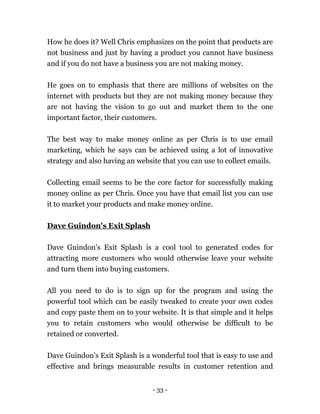 - 33 -
How he does it? Well Chris emphasizes on the point that products are
not business and just by having a product you cannot have business
and if you do not have a business you are not making money.
He goes on to emphasis that there are millions of websites on the
internet with products but they are not making money because they
are not having the vision to go out and market them to the one
important factor, their customers.
The best way to make money online as per Chris is to use email
marketing, which he says can be achieved using a lot of innovative
strategy and also having an website that you can use to collect emails.
Collecting email seems to be the core factor for successfully making
money online as per Chris. Once you have that email list you can use
it to market your products and make money online.
Dave Guindon's Exit Splash
Dave Guindon's Exit Splash is a cool tool to generated codes for
attracting more customers who would otherwise leave your website
and turn them into buying customers.
All you need to do is to sign up for the program and using the
powerful tool which can be easily tweaked to create your own codes
and copy paste them on to your website. It is that simple and it helps
you to retain customers who would otherwise be difficult to be
retained or converted.
Dave Guindon's Exit Splash is a wonderful tool that is easy to use and
effective and brings measurable results in customer retention and
 
