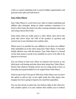 - 34 -
works as a great marketing tool to convert hidden opportunities and
generate extra sales and cash from it.
Easy Video Player
Easy Video Player is a cool tool to use video in online marketing and
affiliate sales strategies. Being an online marketer sometimes it is
hard to drive home the point even after creating champion sales copy
and using a layout that works.
Some times what you really need is a video. Short, clear and to the
point that drives home the USP of the product in question and
convert not so sure situations into confirm sales.
Whats more it is possible for your affiliates to use their own affiliate
links embedded on to the video using Easy Video Player. It becomes
doubly effective now with this feature. Easy Video Player is a hosted
service that means it needs to be installed on server to be able to be
played on a browser.
You can choose to host your videos on Amazon web services or any
third party web hosting and play them back using Easy Video Player.
Ensure that whatever hosting service you are using needs to have at
least php and mysql installed on it to support Easy Video Player.
Need an opt-in box? You got it! With Easy Video Player now you have
the option to add an opt- in box right inside the video player box.
Imagine how his is going to impact your email list acquisition.
You can also choose to place buy now buttons right on the video box.
Also another option is an auto redirect that enables you to redirect
 