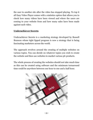 - 35 -
the user to another site after the video has stopped playing. To top it
all Easy Video Player comes with a statistics option that allows you to
check how many videos have been viewed and where the users are
coming to your website from and how many sales have been made
against each video.
Underachiever Secrets
Underachiever Secrets is a marketing strategy developed by Russell
Branson whose tight lipped program is now a strategy that is being
fascinating marketers across the world.
The approach revolves around the creating of multiple websites on
various topics. You can decide on whatever topics you wish to create
the website and then use websites to market various plr products.
The whole process of creating the websites should not take much time
as this can be created using software and the minimum turnaround
time could be anywhere between one hour to one and a half hour.
 