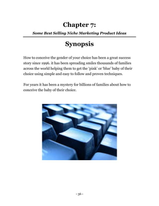 - 36 -
Chapter 7:
Some Best Selling Niche Marketing Product Ideas
Synopsis
How to conceive the gender of your choice has been a great success
story since 1996. it has been spreading smiles thousands of families
across the world helping them to get the ‘pink’ or ‘blue’ baby of their
choice using simple and easy to follow and proven techniques.
For years it has been a mystery for billions of families about how to
conceive the baby of their choice.
 