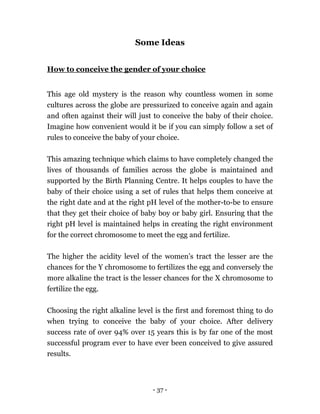 - 37 -
Some Ideas
How to conceive the gender of your choice
This age old mystery is the reason why countless women in some
cultures across the globe are pressurized to conceive again and again
and often against their will just to conceive the baby of their choice.
Imagine how convenient would it be if you can simply follow a set of
rules to conceive the baby of your choice.
This amazing technique which claims to have completely changed the
lives of thousands of families across the globe is maintained and
supported by the Birth Planning Centre. It helps couples to have the
baby of their choice using a set of rules that helps them conceive at
the right date and at the right pH level of the mother-to-be to ensure
that they get their choice of baby boy or baby girl. Ensuring that the
right pH level is maintained helps in creating the right environment
for the correct chromosome to meet the egg and fertilize.
The higher the acidity level of the women’s tract the lesser are the
chances for the Y chromosome to fertilizes the egg and conversely the
more alkaline the tract is the lesser chances for the X chromosome to
fertilize the egg.
Choosing the right alkaline level is the first and foremost thing to do
when trying to conceive the baby of your choice. After delivery
success rate of over 94% over 15 years this is by far one of the most
successful program ever to have ever been conceived to give assured
results.
 