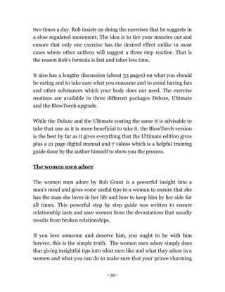 - 39 -
two times a day. Rob insists on doing the exercises that he suggests in
a slow regulated movement. The idea is to tire your muscles out and
ensure that only one exercise has the desired effect unlike in most
cases where other authors will suggest a three step routine. That is
the reason Rob’s formula is fast and takes less time.
It also has a lengthy discussion (about 35 pages) on what you should
be eating and to take care what you consume and to avoid having fats
and other substances which your body does not need. The exercise
routines are available in three different packages Deluxe, Ultimate
and the BlowTorch upgrade.
While the Deluxe and the Ultimate costing the same it is advisable to
take that one as it is more beneficial to take it. the BlowTorch version
is the best by far as it gives everything that the Ultimate edition gives
plus a 21 page digital manual and 7 videos which is a helpful training
guide done by the author himself to show you the process.
The women men adore
The women men adore by Bob Grant is a powerful insight into a
man’s mind and gives some useful tips to a woman to ensure that she
has the man she loves in her life and how to keep him by her side for
all times. This powerful step by step guide was written to ensure
relationship lasts and save women from the devastations that usually
results from broken relationships.
If you love someone and deserve him, you ought to be with him
forever, this is the simple truth. The women men adore simply does
that giving insightful tips into what men like and what they adore in a
women and what you can do to make sure that your prince charming
 
