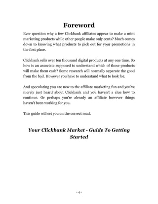 - 4 -
Foreword
Ever question why a few Clickbank affiliates appear to make a mint
marketing products while other people make only cents? Much comes
down to knowing what products to pick out for your promotions in
the first place.
Clickbank sells over ten thousand digital products at any one time. So
how is an associate supposed to understand which of those products
will make them cash? Some research will normally separate the good
from the bad. However you have to understand what to look for.
And speculating you are new to the affiliate marketing fun and you've
merely just heard about Clickbank and you haven't a clue how to
continue. Or perhaps you're already an affiliate however things
haven't been working for you.
This guide will set you on the correct road.
Your Clickbank Market - Guide To Getting
Started
 