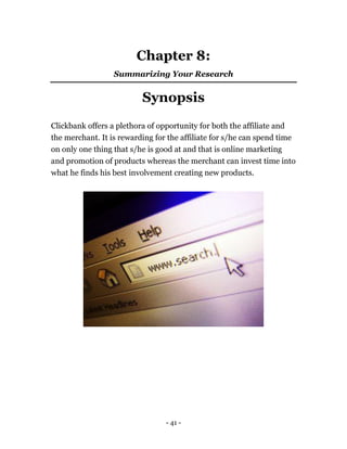 - 41 -
Chapter 8:
Summarizing Your Research
Synopsis
Clickbank offers a plethora of opportunity for both the affiliate and
the merchant. It is rewarding for the affiliate for s/he can spend time
on only one thing that s/he is good at and that is online marketing
and promotion of products whereas the merchant can invest time into
what he finds his best involvement creating new products.
 