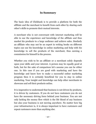 - 42 -
In Summary
The basic idea of Clickbank is to provide a platform for both the
affiliate and the merchant to benefit from each other by sharing each
other’s skills to promote their mutual interests.
A merchant who is not conversant with internet marketing will be
able to use the experience and knowledge of the affiliate and thus
market his products to a large audience and achieve sales. Similarly
an affiliate who may not be an expert in writing books on different
topics can use his knowledge in online marketing and help with his
knowledge to sell the products of the merchant, thus earning a
commission for himself in the process.
Whether you wish to be an affiliate or a merchant solely depends
upon your skills and your interest. A person may be equally good at
both, but for the sake of comparison let’s assume you can be either
one. In this case if you are good with marketing and have the
knowledge and know how to make a successful online marketing
program then it is certainly beneficial for you to stay in online
marketing. Your insight and knowledge can help other merchants to
showcase and sell their products online.
It is imperative to understand that business is not driven by products,
it is driven by customers. If you do not have customers you do not
have the necessary driving force behind your business. You are not
only lacking the money flow which is the life blood of any business
but also your business is not moving anywhere. No matter how big
your infrastructure is, it is always important to have customers and
repeat customers more than anything else.
 