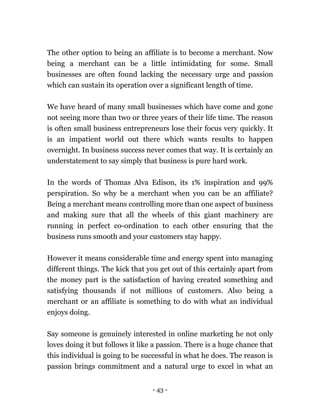 - 43 -
The other option to being an affiliate is to become a merchant. Now
being a merchant can be a little intimidating for some. Small
businesses are often found lacking the necessary urge and passion
which can sustain its operation over a significant length of time.
We have heard of many small businesses which have come and gone
not seeing more than two or three years of their life time. The reason
is often small business entrepreneurs lose their focus very quickly. It
is an impatient world out there which wants results to happen
overnight. In business success never comes that way. It is certainly an
understatement to say simply that business is pure hard work.
In the words of Thomas Alva Edison, its 1% inspiration and 99%
perspiration. So why be a merchant when you can be an affiliate?
Being a merchant means controlling more than one aspect of business
and making sure that all the wheels of this giant machinery are
running in perfect co-ordination to each other ensuring that the
business runs smooth and your customers stay happy.
However it means considerable time and energy spent into managing
different things. The kick that you get out of this certainly apart from
the money part is the satisfaction of having created something and
satisfying thousands if not millions of customers. Also being a
merchant or an affiliate is something to do with what an individual
enjoys doing.
Say someone is genuinely interested in online marketing he not only
loves doing it but follows it like a passion. There is a huge chance that
this individual is going to be successful in what he does. The reason is
passion brings commitment and a natural urge to excel in what an
 