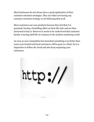 - 45 -
Most businesses do not always have a good application of their
customer retention strategies. They are either not having any
customer retention strategy or not following that at all.
Most customers use your products because they feel that it is
genuinely having a benefiting effect on their life style and are thus
interested to buy it. However it needs to be understood that customer
loyalty is having shelf life of a banana in the modern marketing world.
As soon as your competition has launched something even better than
yours your trusted and loyal customers will be gone in a flash. So it is
imperative to follow the trend and also keep surprising your
customers.
 