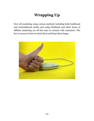 - 46 -
Wrapping Up
Over all marketing using various methods including both traditional
and nontraditional media and using Clickbank and other forms of
affiliate marketing are all but ways to connect with customers. The
key to success is how to retain them and keep them happy.
 