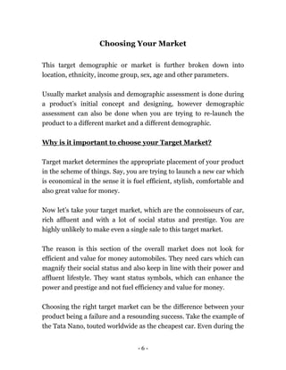 - 6 -
Choosing Your Market
This target demographic or market is further broken down into
location, ethnicity, income group, sex, age and other parameters.
Usually market analysis and demographic assessment is done during
a product’s initial concept and designing, however demographic
assessment can also be done when you are trying to re-launch the
product to a different market and a different demographic.
Why is it important to choose your Target Market?
Target market determines the appropriate placement of your product
in the scheme of things. Say, you are trying to launch a new car which
is economical in the sense it is fuel efficient, stylish, comfortable and
also great value for money.
Now let’s take your target market, which are the connoisseurs of car,
rich affluent and with a lot of social status and prestige. You are
highly unlikely to make even a single sale to this target market.
The reason is this section of the overall market does not look for
efficient and value for money automobiles. They need cars which can
magnify their social status and also keep in line with their power and
affluent lifestyle. They want status symbols, which can enhance the
power and prestige and not fuel efficiency and value for money.
Choosing the right target market can be the difference between your
product being a failure and a resounding success. Take the example of
the Tata Nano, touted worldwide as the cheapest car. Even during the
 