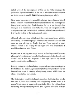 - 7 -
initial news of the development of the car the Tatas managed to
generate a significant interest in the car. It was billed as the cheapest
car in the world at roughly $2400 (at current exchange rates).
What made it an even more astonishing is that it was also proclaimed
to be a safe car. From the initial announcement and the launch prices
have soared by when they finally brought the car to hit the road they
managed at a reasonable escalated price. This car was promised to
change the average Indian drives and were primarily targeted at the
two wheeler section of the Indian middle class.
Although sales were slow initially and there were some issues with the
car initially, the common people seem to have taken into the car and
sales are now picking up finally. Had the Tatas targeted a more
affluent section of the society the car might have been ditched and it
would have been an utter failure.
Importance of setting your target market is also important if you are
planning to boost your revenue. In the above example the launch was
correct and it was well targeted at the right section to attract
maximum attention and interest.
In some cases a targeted marketing approach is also necessary to get a
foothold into the market. Again coming to the example of cars say an
international brand is entering a burgeoning market which has a lot
of new potential car buyers in it.
The first strategy would be to launch a product that is the best bet. In
the case of India for example, the burgeoning middle class is a
powerful and massive segment. It practically drives the midsized car
marketing strategy of major players. This segment need cars that are
 