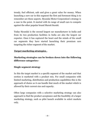 - 8 -
trendy, fuel efficient, safe and gives a great value for money. When
launching a new car in this segment the first and foremost thing is to
remember are these aspects. Hyundai Motor Corporation’s strategy is
a case in the point. It started with its range of small cars to compete
against the other popular brand Maruti Suzuki.
Today Hyundai is the second largest car manufacturer in India and
from its two production facilities in India are also the largest car
exporter. Once it has captured the heart and the minds of the small
car segments they have started launching their premium cars
targeting the richer segment of the market.
Target marketing strategies .
Marketing strategies can be broken down into the following
difference categories:-
Single segment strategy
In this the target market is a specific segment of the market and that
section is marketed with a product mix. For small companies with
limited marketing, distribution and production capabilities this is the
approach of choice as it can handle that much of the market which is
allowed by their current size and capacity.
Often large companies with a selective marketing strategy can also
approach to find the product acceptance and the feasibility of a larger
marketing strategy, such as pilot launch available in select markets
only.
 