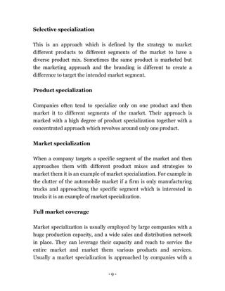 - 9 -
Selective specialization
This is an approach which is defined by the strategy to market
different products to different segments of the market to have a
diverse product mix. Sometimes the same product is marketed but
the marketing approach and the branding is different to create a
difference to target the intended market segment.
Product specialization
Companies often tend to specialize only on one product and then
market it to different segments of the market. Their approach is
marked with a high degree of product specialization together with a
concentrated approach which revolves around only one product.
Market specialization
When a company targets a specific segment of the market and then
approaches them with different product mixes and strategies to
market them it is an example of market specialization. For example in
the clutter of the automobile market if a firm is only manufacturing
trucks and approaching the specific segment which is interested in
trucks it is an example of market specialization.
Full market coverage
Market specialization is usually employed by large companies with a
huge production capacity, and a wide sales and distribution network
in place. They can leverage their capacity and reach to service the
entire market and market them various products and services.
Usually a market specialization is approached by companies with a
 