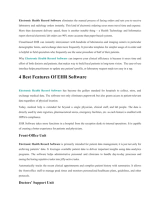 Electronic Health Record Software eliminates the manual process of faxing orders and sets you to receive
laboratory and radiology orders instantly. This kind of electronic ordering saves more travel time and expense.
More than document delivery speed, there is another notable thing – a Health Technology and Informatics
report showed electronic lab orders are 90% more accurate than paper-based systems.
Cloud-based EHR can instantly interconnect with hundreds of laboratories and imaging centers in particular
demographic limits, and exchange data more frequently. It provides templates for simpler usage of re-order and
is helpful to field specialists who frequently use the same procedure of half of their patients.
Why Electronic Health Record Software can improve your clinical efficiency is because it saves time and
effort of both doctors and patients; that makes way to build loyal patients in long-term vision. The ease-of-use
interface helps practitioners to update any patient’s profile, or laboratory request made too easy in a tap.
4 Best Features Of EHR Software
Electronic Health Record Software has become the golden standard for hospitals to collect, store, and
exchange medical data. The software not only eliminates paperwork but also grants access to patient-relevant
data regardless of physical location.
Today, medical help is extended far beyond a single physician, clinical staff, and lab people. The data is
directly used by state registries, pharmaceutical stores, emergency facilities, etc. as each feature is enabled with
HIPAA compliance.
EHR Software takes more functions in a hospital from the reception desks to internal operations. It is capable
of creating a better experience for patients and physicians.
Front-Office Unit
Electronic Health Record Software is primarily intended for patient data management, it is just not only for
archiving patients’ data. It leverages available patient data to deliver important insights using data analytics
programs. The software helps administrative personnel and clinicians to handle day-to-day processes and
easing the boring repetitive tasks into jiffy-active tasks.
Automatically tracks the recent clinical appointments and complies patient history with summaries. It allows
the front-office staff to manage peak times and monitors personalized healthcare plans, guidelines, and other
protocols.
Doctors’ Support Unit
 
