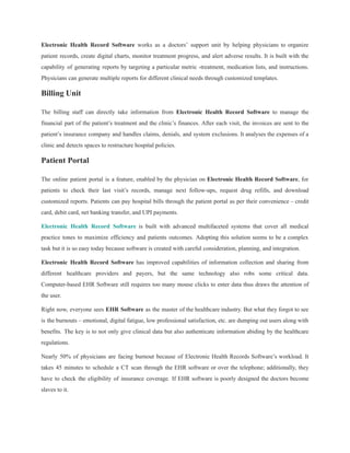 Electronic Health Record Software works as a doctors’ support unit by helping physicians to organize
patient records, create digital charts, monitor treatment progress, and alert adverse results. It is built with the
capability of generating reports by targeting a particular metric -treatment, medication lists, and instructions.
Physicians can generate multiple reports for different clinical needs through customized templates.
Billing Unit
The billing staff can directly take information from Electronic Health Record Software to manage the
financial part of the patient’s treatment and the clinic’s finances. After each visit, the invoices are sent to the
patient’s insurance company and handles claims, denials, and system exclusions. It analyses the expenses of a
clinic and detects spaces to restructure hospital policies.
Patient Portal
The online patient portal is a feature, enabled by the physician on Electronic Health Record Software, for
patients to check their last visit’s records, manage next follow-ups, request drug refills, and download
customized reports. Patients can pay hospital bills through the patient portal as per their convenience – credit
card, debit card, net banking transfer, and UPI payments.
Electronic Health Record Software is built with advanced multifaceted systems that cover all medical
practice tones to maximize efficiency and patients outcomes. Adopting this solution seems to be a complex
task but it is so easy today because software is created with careful consideration, planning, and integration.
Electronic Health Record Software has improved capabilities of information collection and sharing from
different healthcare providers and payers, but the same technology also robs some critical data.
Computer-based EHR Software still requires too many mouse clicks to enter data thus draws the attention of
the user.
Right now, everyone sees EHR Software as the master of the healthcare industry. But what they forgot to see
is the burnouts – emotional, digital fatigue, low professional satisfaction, etc. are dumping out users along with
benefits. The key is to not only give clinical data but also authenticate information abiding by the healthcare
regulations.
Nearly 50% of physicians are facing burnout because of Electronic Health Records Software’s workload. It
takes 45 minutes to schedule a CT scan through the EHR software or over the telephone; additionally, they
have to check the eligibility of insurance coverage. If EHR software is poorly designed the doctors become
slaves to it.
 