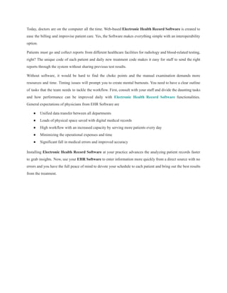 Today, doctors are on the computer all the time. Web-based Electronic Health Record Software is created to
ease the billing and improvise patient care. Yes, the Software makes everything simple with an interoperability
option.
Patients must go and collect reports from different healthcare facilities for radiology and blood-related testing,
right? The unique code of each patient and daily new treatment code makes it easy for staff to send the right
reports through the system without sharing previous test results.
Without software, it would be hard to find the choke points and the manual examination demands more
resources and time. Timing issues will prompt you to create mental burnouts. You need to have a clear outline
of tasks that the team needs to tackle the workflow. First, consult with your staff and divide the daunting tasks
and how performance can be improved daily with Electronic Health Record Software functionalities.
General expectations of physicians from EHR Software are
● Unified data transfer between all departments
● Loads of physical space saved with digital medical records
● High workflow with an increased capacity by serving more patients every day
● Minimizing the operational expenses and time
● Significant fall in medical errors and improved accuracy
Installing Electronic Health Record Software at your practice advances the analyzing patient records faster
to grab insights. Now, use your EHR Software to enter information more quickly from a direct source with no
errors and you have the full peace of mind to devote your schedule to each patient and bring out the best results
from the treatment.
 
