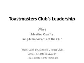 Toastmasters Club’s Leadership
                  Why?
           Meeting Quality
     Long-term Success of the Club


     Host: Sung-Jin, Kim of SU Toast Club,
          Area 18, Eastern Division,
         Toastmasters International
 