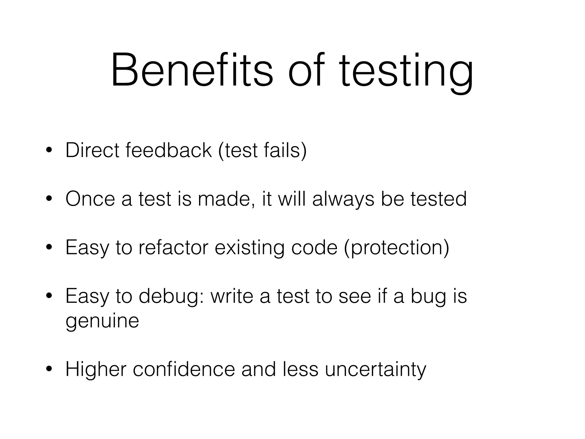 Beneﬁts of testing
• Direct feedback (test fails)
• Once a test is made, it will always be tested
• Easy to refactor existing code (protection)
• Easy to debug: write a test to see if a bug is
genuine
• Higher conﬁdence and less uncertainty
 