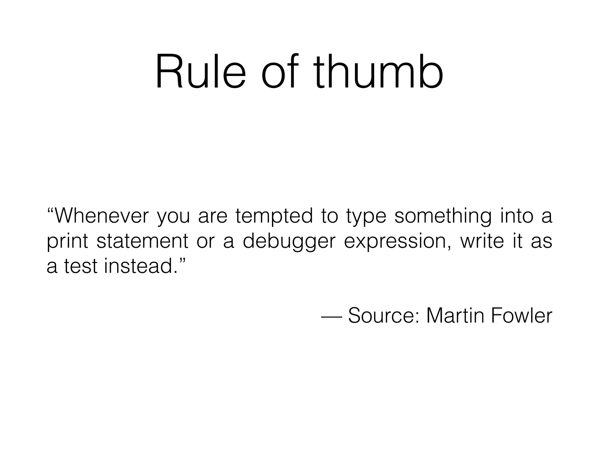 Rule of thumb
“Whenever you are tempted to type something into a
print statement or a debugger expression, write it as
a test instead.”
— Source: Martin Fowler
 