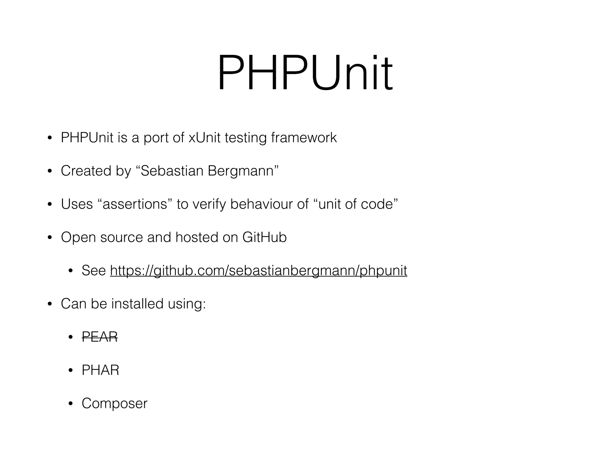 PHPUnit
• PHPUnit is a port of xUnit testing framework
• Created by “Sebastian Bergmann”
• Uses “assertions” to verify behaviour of “unit of code”
• Open source and hosted on GitHub
• See https://github.com/sebastianbergmann/phpunit
• Can be installed using:
• PEAR
• PHAR
• Composer
 