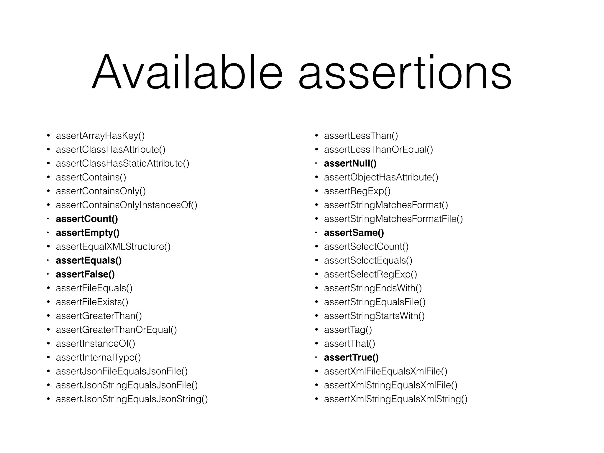Available assertions
• assertArrayHasKey()
• assertClassHasAttribute()
• assertClassHasStaticAttribute()
• assertContains()
• assertContainsOnly()
• assertContainsOnlyInstancesOf()
• assertCount()
• assertEmpty()
• assertEqualXMLStructure()
• assertEquals()
• assertFalse()
• assertFileEquals()
• assertFileExists()
• assertGreaterThan()
• assertGreaterThanOrEqual()
• assertInstanceOf()
• assertInternalType()
• assertJsonFileEqualsJsonFile()
• assertJsonStringEqualsJsonFile()
• assertJsonStringEqualsJsonString()
• assertLessThan()
• assertLessThanOrEqual()
• assertNull()
• assertObjectHasAttribute()
• assertRegExp()
• assertStringMatchesFormat()
• assertStringMatchesFormatFile()
• assertSame()
• assertSelectCount()
• assertSelectEquals()
• assertSelectRegExp()
• assertStringEndsWith()
• assertStringEqualsFile()
• assertStringStartsWith()
• assertTag()
• assertThat()
• assertTrue()
• assertXmlFileEqualsXmlFile()
• assertXmlStringEqualsXmlFile()
• assertXmlStringEqualsXmlString()
 