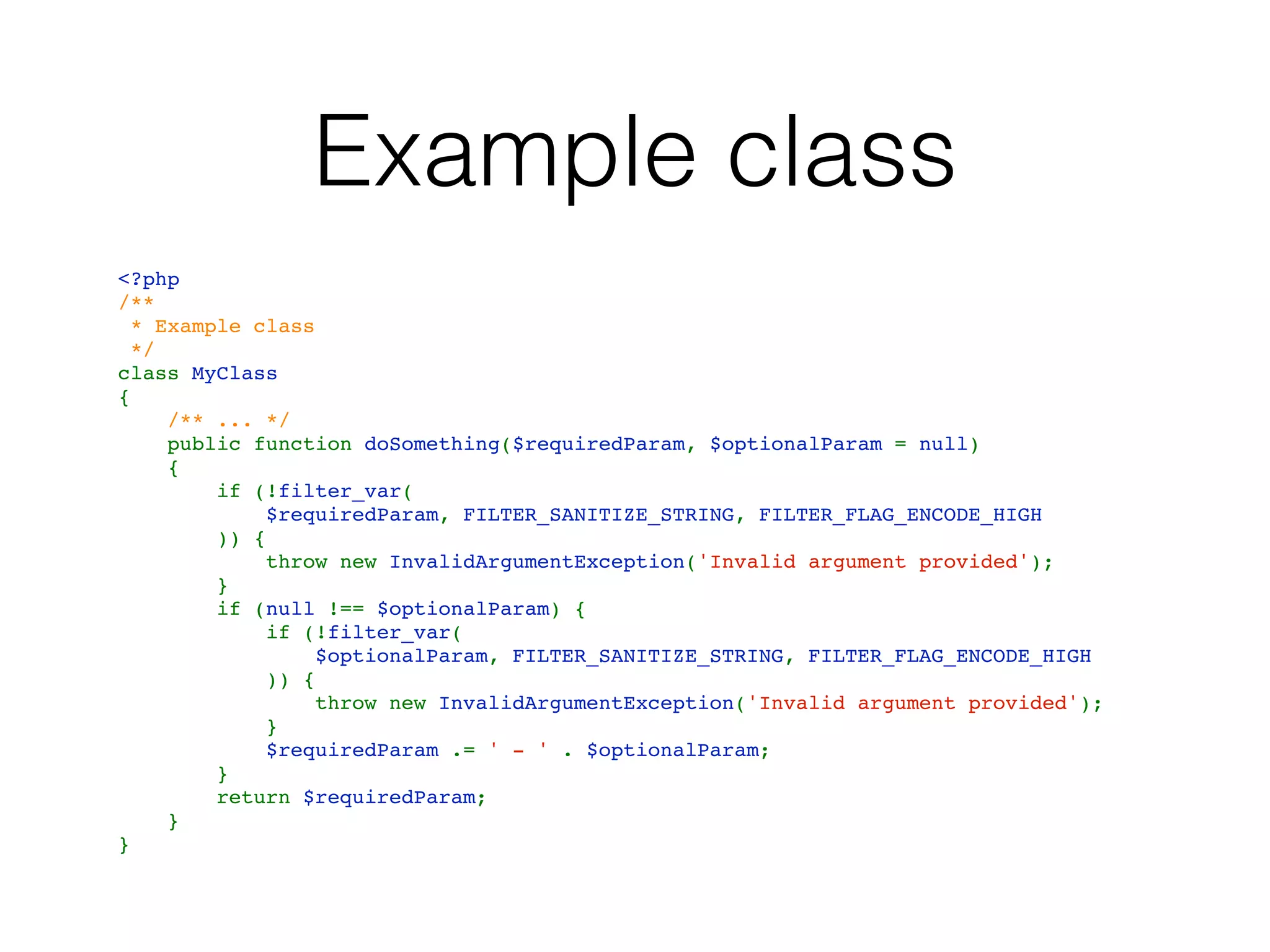 Example class
<?php
/**
 * Example class
 */
class MyClass
{
    /** ... */
    public function doSomething($requiredParam, $optionalParam = null)
    {
        if (!filter_var(
            $requiredParam, FILTER_SANITIZE_STRING, FILTER_FLAG_ENCODE_HIGH
        )) {
            throw new InvalidArgumentException('Invalid argument provided');
        }
        if (null !== $optionalParam) {
            if (!filter_var(
                $optionalParam, FILTER_SANITIZE_STRING, FILTER_FLAG_ENCODE_HIGH
            )) {
                throw new InvalidArgumentException('Invalid argument provided');
            }
            $requiredParam .= ' - ' . $optionalParam;
        }
        return $requiredParam;
    }
}
 