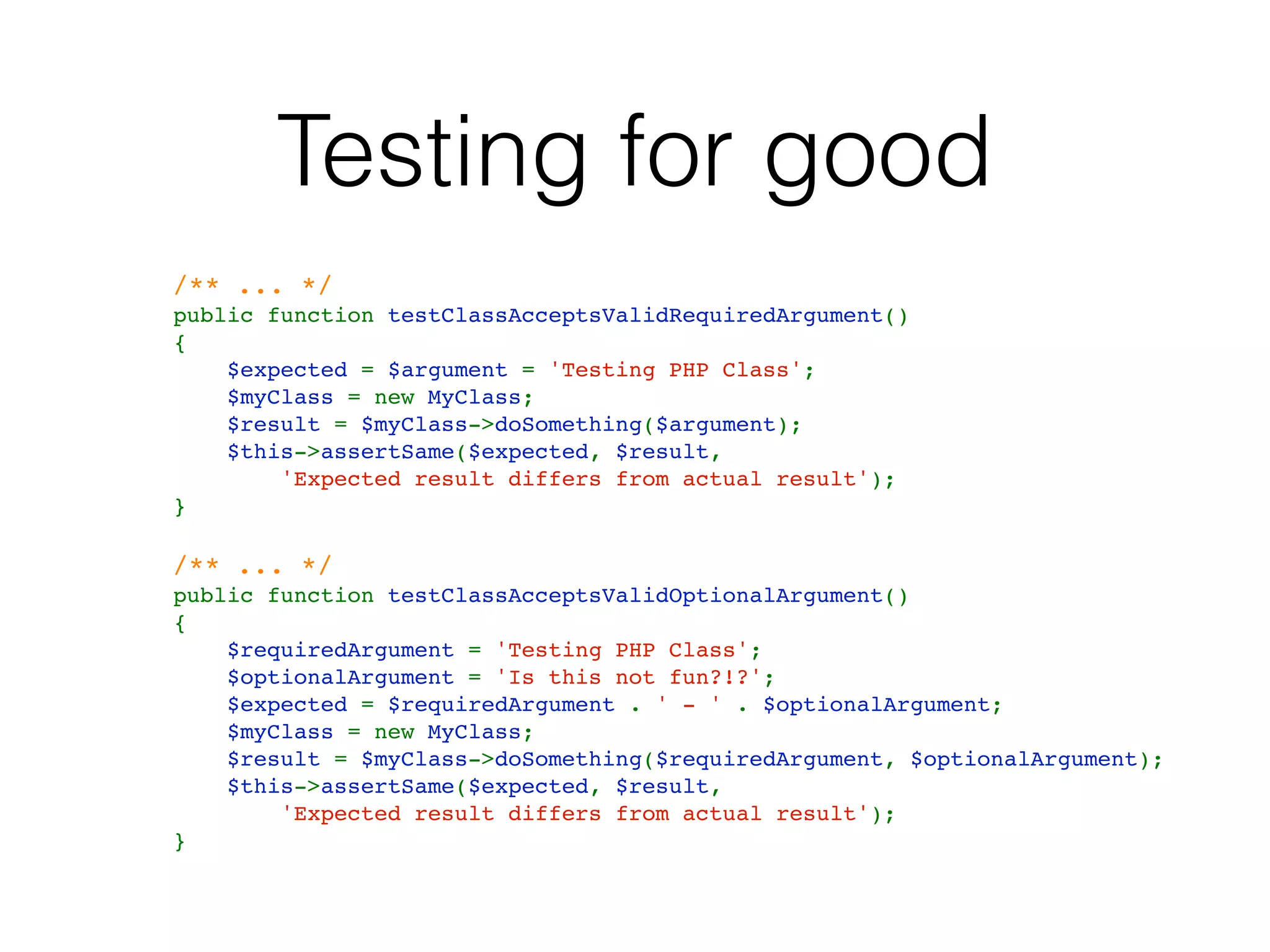 Testing for good
   /** ... */
    public function testClassAcceptsValidRequiredArgument()
    {
        $expected = $argument = 'Testing PHP Class';
        $myClass = new MyClass;
        $result = $myClass->doSomething($argument);
        $this->assertSame($expected, $result, 
            'Expected result differs from actual result');
    }
   /** ... */    
    public function testClassAcceptsValidOptionalArgument()
    {
        $requiredArgument = 'Testing PHP Class';
        $optionalArgument = 'Is this not fun?!?';
        $expected = $requiredArgument . ' - ' . $optionalArgument;
        $myClass = new MyClass;
        $result = $myClass->doSomething($requiredArgument, $optionalArgument);
        $this->assertSame($expected, $result, 
            'Expected result differs from actual result');
    }
 