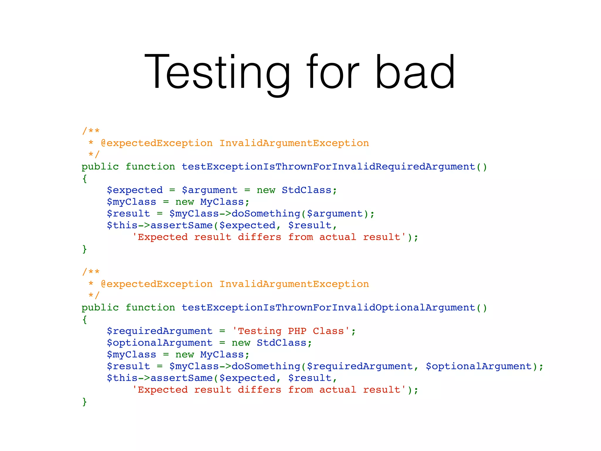 Testing for bad
    /**
     * @expectedException InvalidArgumentException
     */
    public function testExceptionIsThrownForInvalidRequiredArgument()
    {
        $expected = $argument = new StdClass;
        $myClass = new MyClass;
        $result = $myClass->doSomething($argument);
        $this->assertSame($expected, $result, 
            'Expected result differs from actual result');
    }
    
    /**
     * @expectedException InvalidArgumentException
     */
    public function testExceptionIsThrownForInvalidOptionalArgument()
    {
        $requiredArgument = 'Testing PHP Class';
        $optionalArgument = new StdClass;
        $myClass = new MyClass;
        $result = $myClass->doSomething($requiredArgument, $optionalArgument);
        $this->assertSame($expected, $result, 
            'Expected result differs from actual result');
    }
 