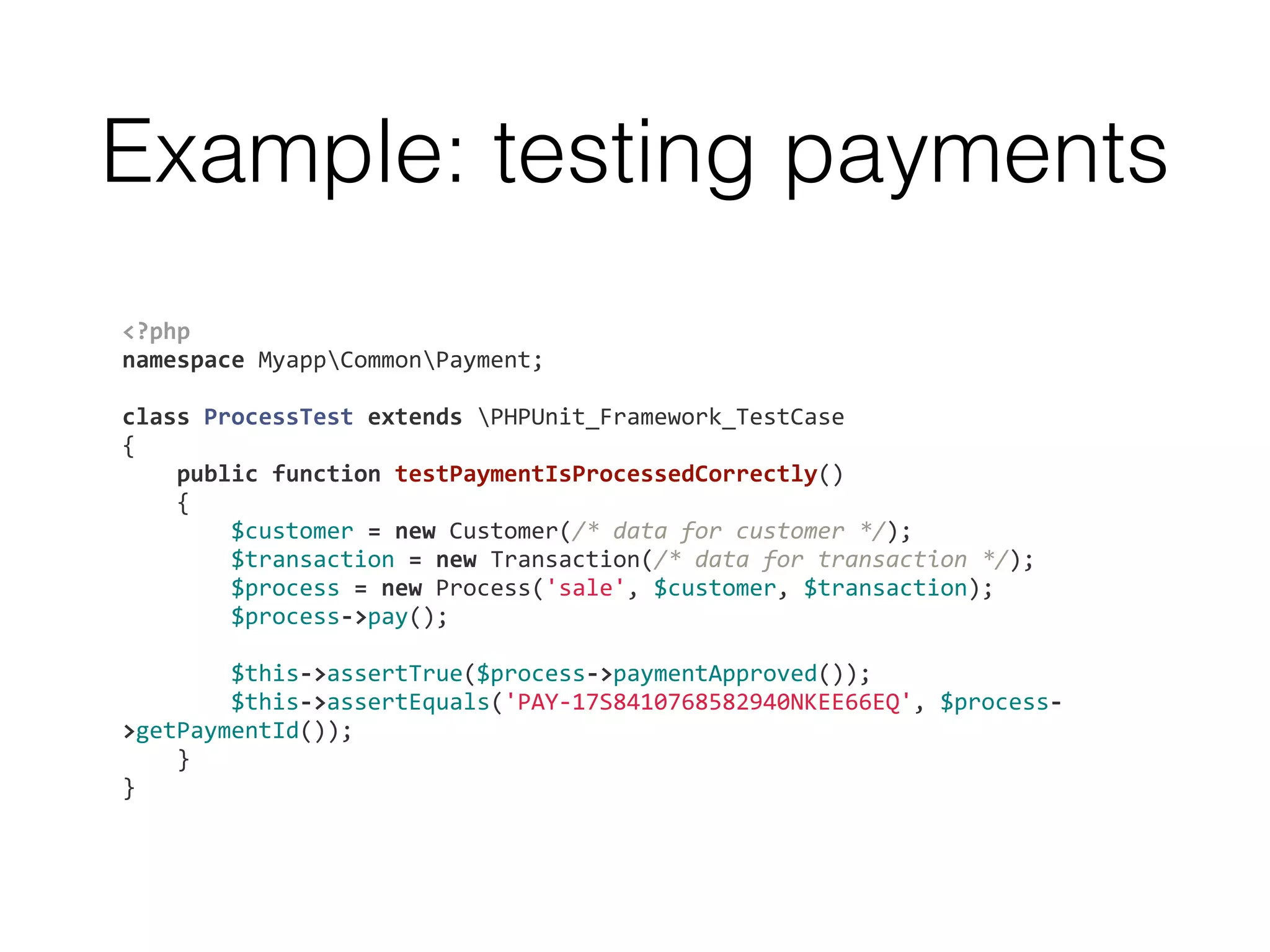 Example: testing payments
<?php	
  
namespace	
  MyappCommonPayment;	
  
	
  	
  
class	
  ProcessTest	
  extends	
  PHPUnit_Framework_TestCase	
  
{	
  
	
  	
  	
  	
  public	
  function	
  testPaymentIsProcessedCorrectly()	
  
	
  	
  	
  	
  {	
  
	
  	
  	
  	
  	
  	
  	
  	
  $customer	
  =	
  new	
  Customer(/*	
  data	
  for	
  customer	
  */);	
  
	
  	
  	
  	
  	
  	
  	
  	
  $transaction	
  =	
  new	
  Transaction(/*	
  data	
  for	
  transaction	
  */);	
  
	
  	
  	
  	
  	
  	
  	
  	
  $process	
  =	
  new	
  Process('sale',	
  $customer,	
  $transaction);	
  
	
  	
  	
  	
  	
  	
  	
  	
  $process-­‐>pay();	
  
	
  	
  
	
  	
  	
  	
  	
  	
  	
  	
  $this-­‐>assertTrue($process-­‐>paymentApproved());	
  
	
  	
  	
  	
  	
  	
  	
  	
  $this-­‐>assertEquals('PAY-­‐17S8410768582940NKEE66EQ',	
  $process-­‐
>getPaymentId());	
  
	
  	
  	
  	
  }	
  
}
 
