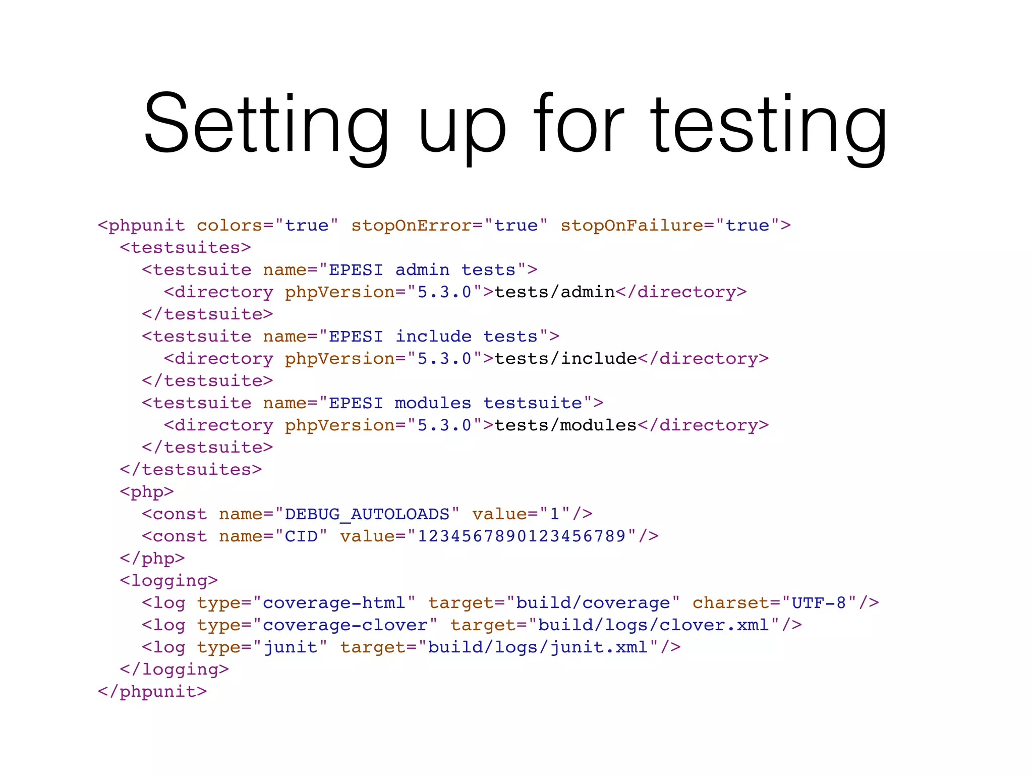 Setting up for testing
<phpunit colors="true" stopOnError="true" stopOnFailure="true">
<testsuites>
<testsuite name="EPESI admin tests">
<directory phpVersion="5.3.0">tests/admin</directory>
</testsuite>
<testsuite name="EPESI include tests">
<directory phpVersion="5.3.0">tests/include</directory>
</testsuite>
<testsuite name="EPESI modules testsuite">
<directory phpVersion="5.3.0">tests/modules</directory>
</testsuite>
</testsuites>
<php>
<const name="DEBUG_AUTOLOADS" value="1"/>
<const name="CID" value="1234567890123456789"/>
</php>
<logging>
<log type="coverage-html" target="build/coverage" charset="UTF-8"/>
<log type="coverage-clover" target="build/logs/clover.xml"/>
<log type="junit" target="build/logs/junit.xml"/>
</logging>
</phpunit>
 